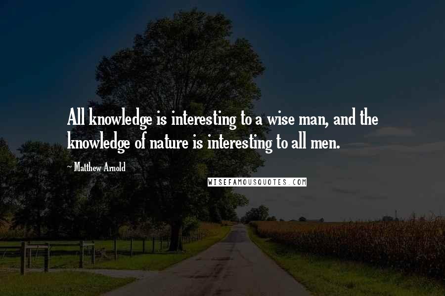 Matthew Arnold Quotes: All knowledge is interesting to a wise man, and the knowledge of nature is interesting to all men.