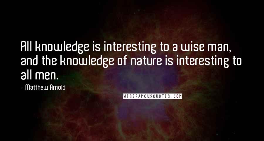 Matthew Arnold Quotes: All knowledge is interesting to a wise man, and the knowledge of nature is interesting to all men.