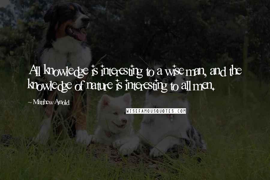 Matthew Arnold Quotes: All knowledge is interesting to a wise man, and the knowledge of nature is interesting to all men.