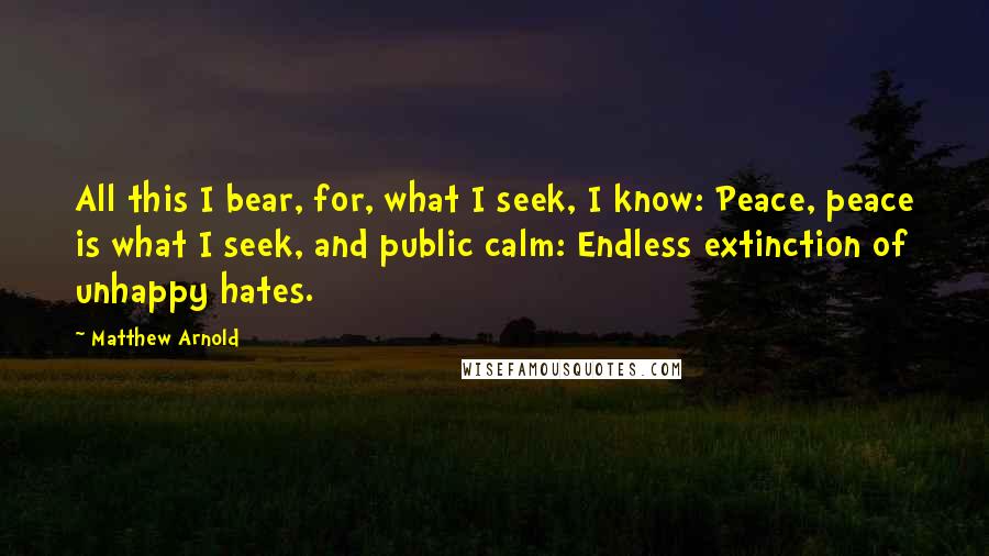Matthew Arnold Quotes: All this I bear, for, what I seek, I know: Peace, peace is what I seek, and public calm: Endless extinction of unhappy hates.