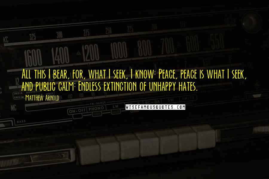 Matthew Arnold Quotes: All this I bear, for, what I seek, I know: Peace, peace is what I seek, and public calm: Endless extinction of unhappy hates.