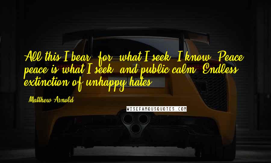 Matthew Arnold Quotes: All this I bear, for, what I seek, I know: Peace, peace is what I seek, and public calm: Endless extinction of unhappy hates.