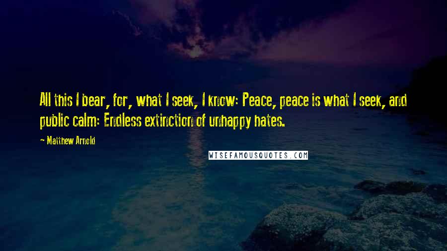 Matthew Arnold Quotes: All this I bear, for, what I seek, I know: Peace, peace is what I seek, and public calm: Endless extinction of unhappy hates.