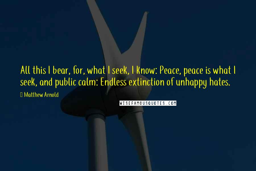 Matthew Arnold Quotes: All this I bear, for, what I seek, I know: Peace, peace is what I seek, and public calm: Endless extinction of unhappy hates.