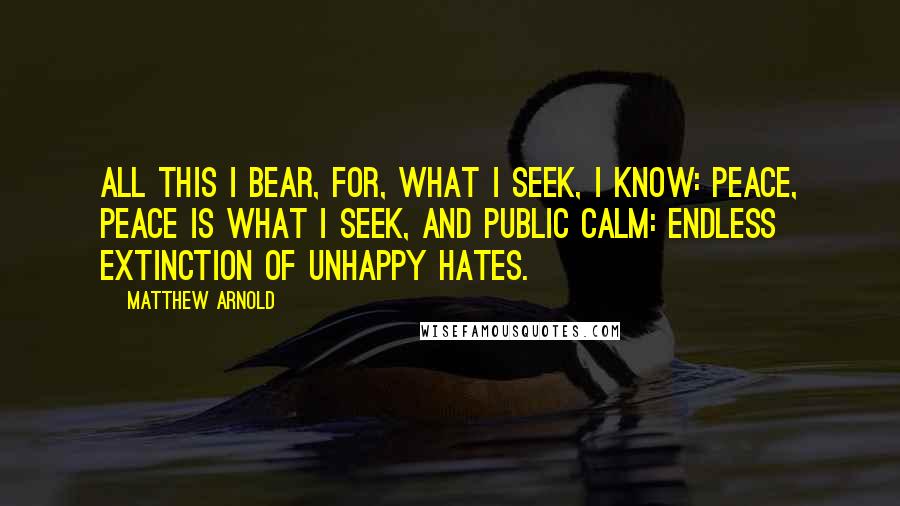 Matthew Arnold Quotes: All this I bear, for, what I seek, I know: Peace, peace is what I seek, and public calm: Endless extinction of unhappy hates.