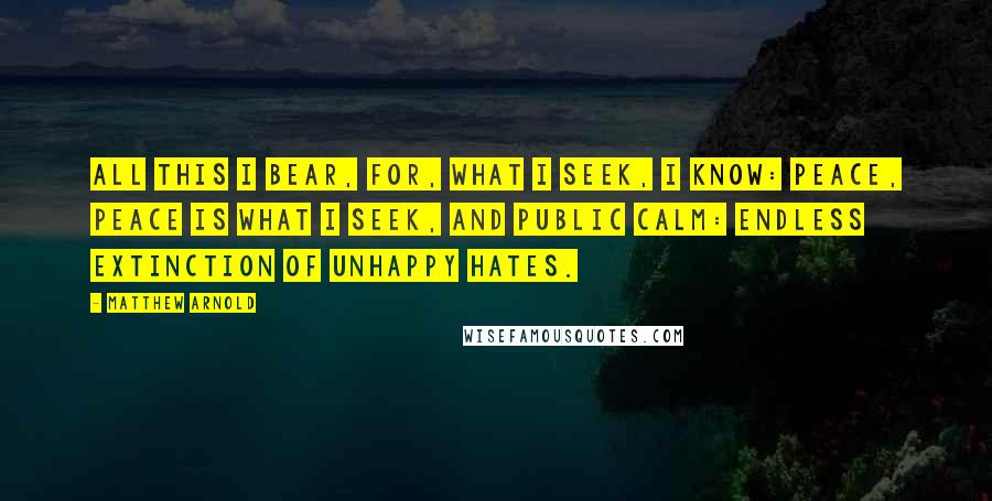 Matthew Arnold Quotes: All this I bear, for, what I seek, I know: Peace, peace is what I seek, and public calm: Endless extinction of unhappy hates.