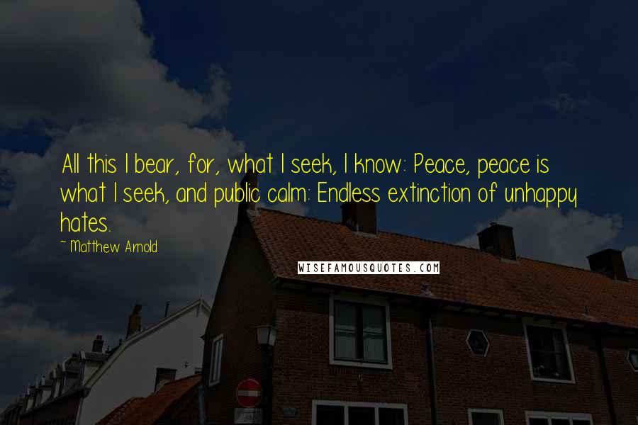 Matthew Arnold Quotes: All this I bear, for, what I seek, I know: Peace, peace is what I seek, and public calm: Endless extinction of unhappy hates.