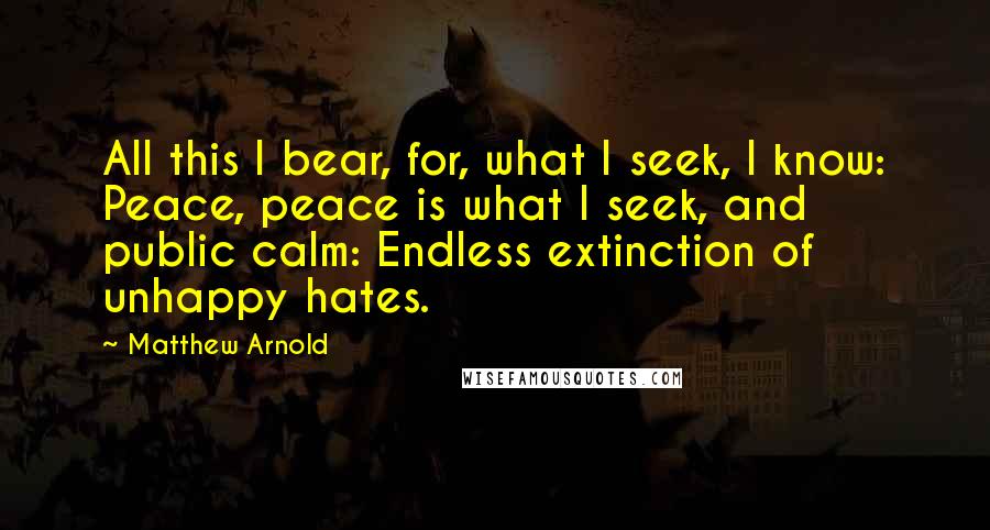 Matthew Arnold Quotes: All this I bear, for, what I seek, I know: Peace, peace is what I seek, and public calm: Endless extinction of unhappy hates.