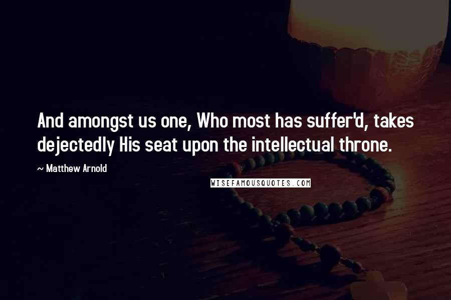 Matthew Arnold Quotes: And amongst us one, Who most has suffer'd, takes dejectedly His seat upon the intellectual throne.
