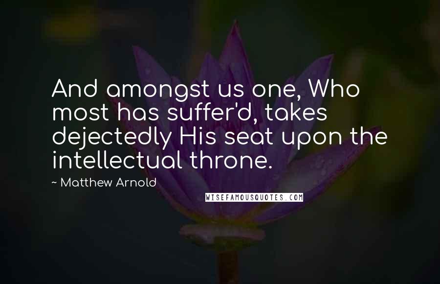 Matthew Arnold Quotes: And amongst us one, Who most has suffer'd, takes dejectedly His seat upon the intellectual throne.