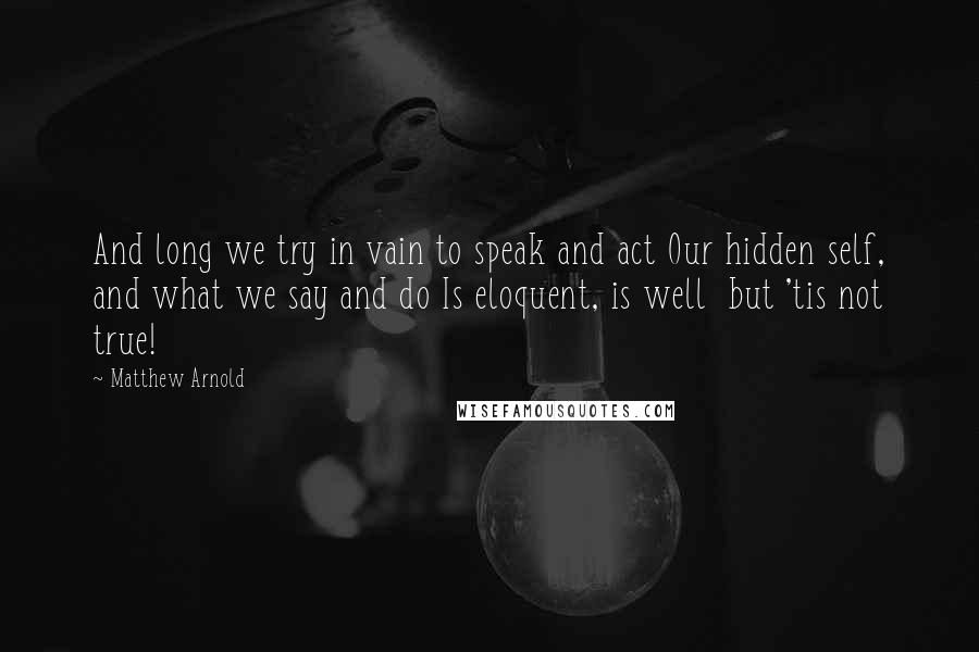 Matthew Arnold Quotes: And long we try in vain to speak and act Our hidden self, and what we say and do Is eloquent, is well but 'tis not true!