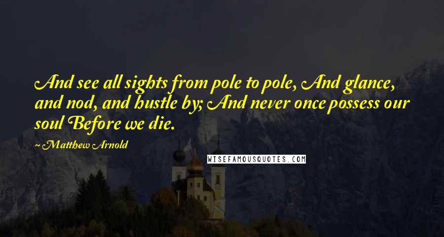 Matthew Arnold Quotes: And see all sights from pole to pole, And glance, and nod, and hustle by; And never once possess our soul Before we die.