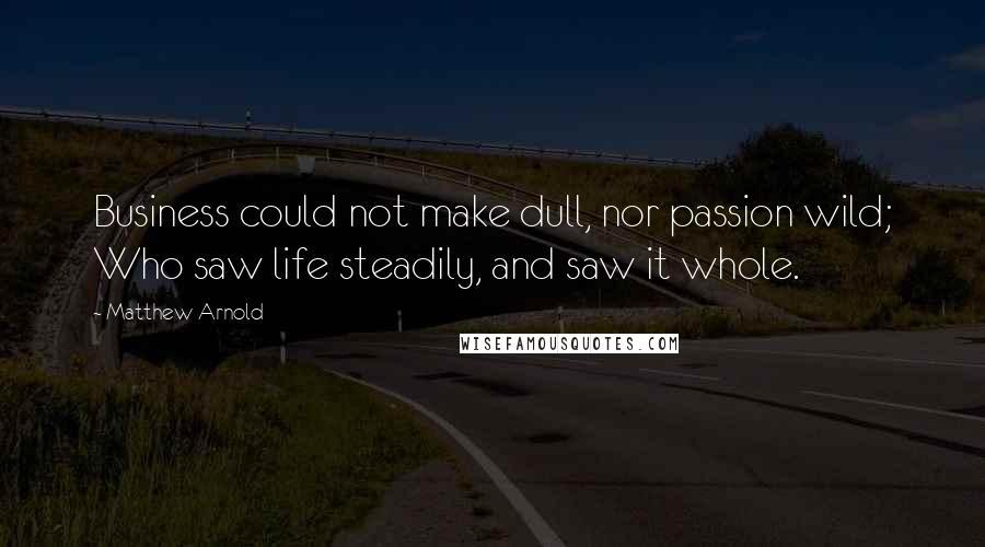 Matthew Arnold Quotes: Business could not make dull, nor passion wild; Who saw life steadily, and saw it whole.