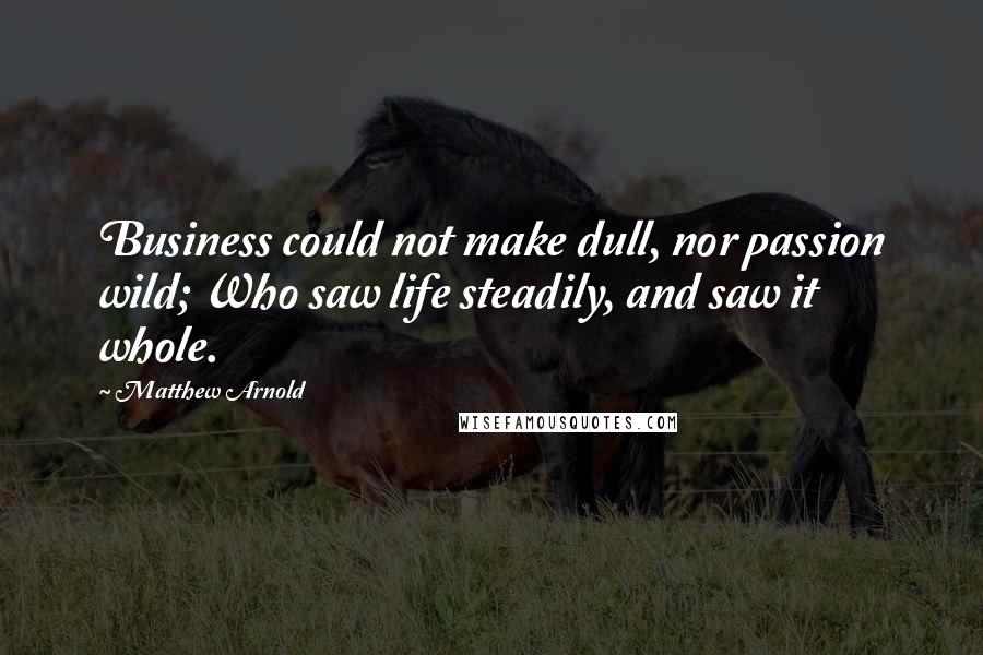 Matthew Arnold Quotes: Business could not make dull, nor passion wild; Who saw life steadily, and saw it whole.