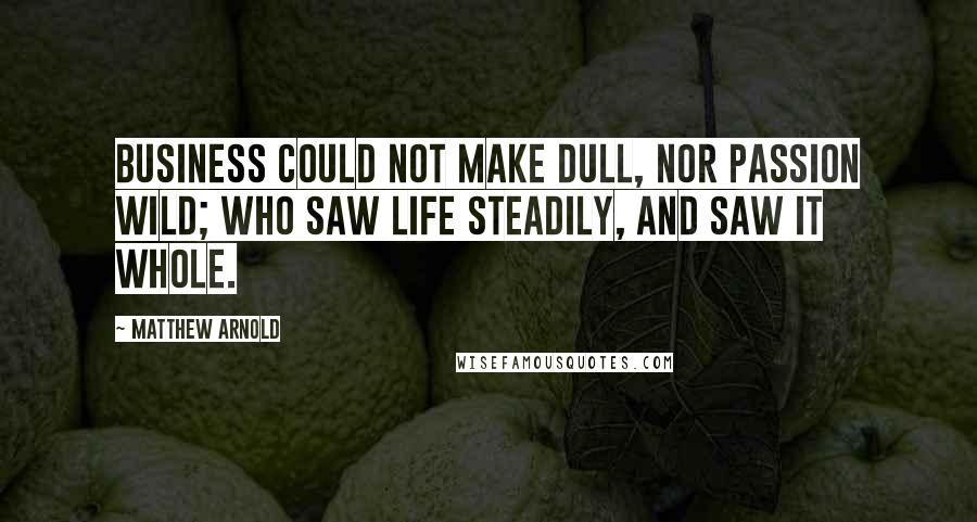 Matthew Arnold Quotes: Business could not make dull, nor passion wild; Who saw life steadily, and saw it whole.