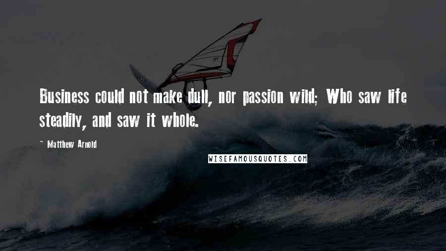 Matthew Arnold Quotes: Business could not make dull, nor passion wild; Who saw life steadily, and saw it whole.