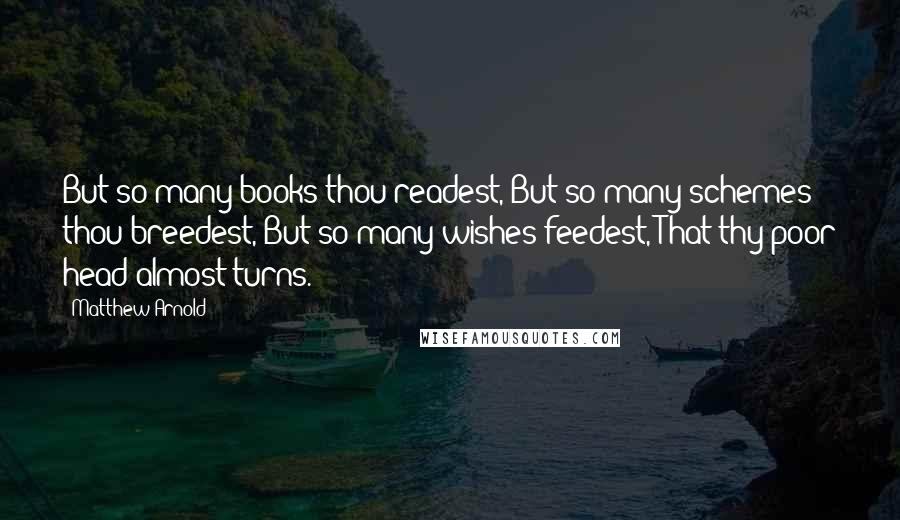 Matthew Arnold Quotes: But so many books thou readest, But so many schemes thou breedest, But so many wishes feedest, That thy poor head almost turns.