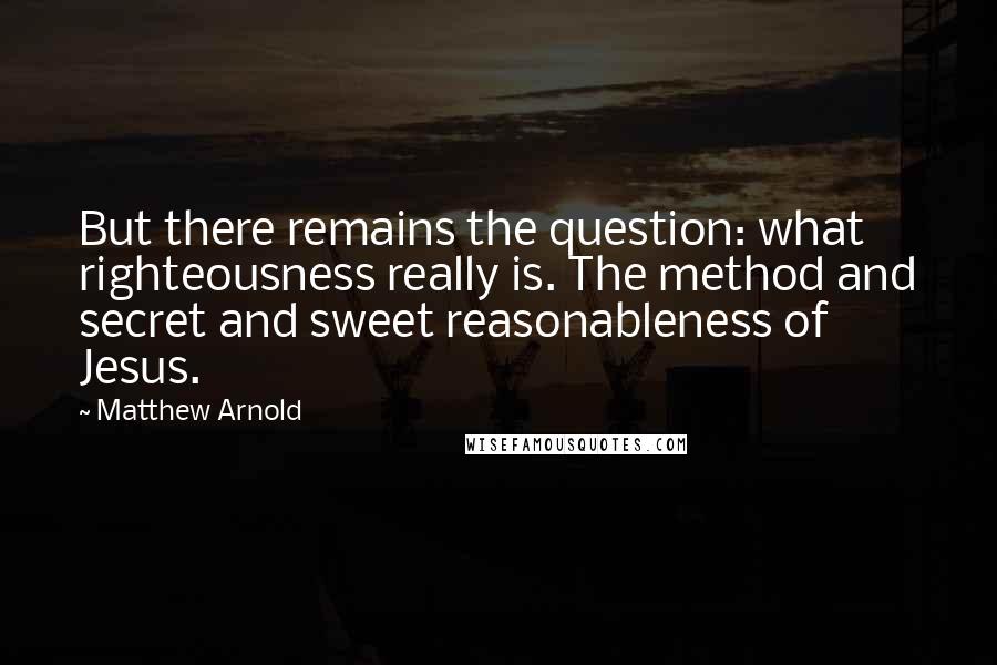 Matthew Arnold Quotes: But there remains the question: what righteousness really is. The method and secret and sweet reasonableness of Jesus.