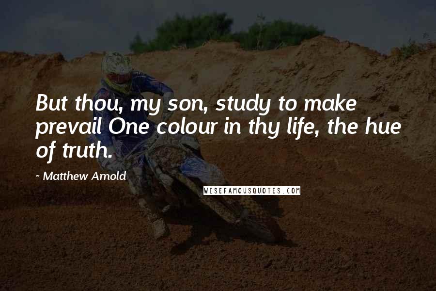 Matthew Arnold Quotes: But thou, my son, study to make prevail One colour in thy life, the hue of truth.