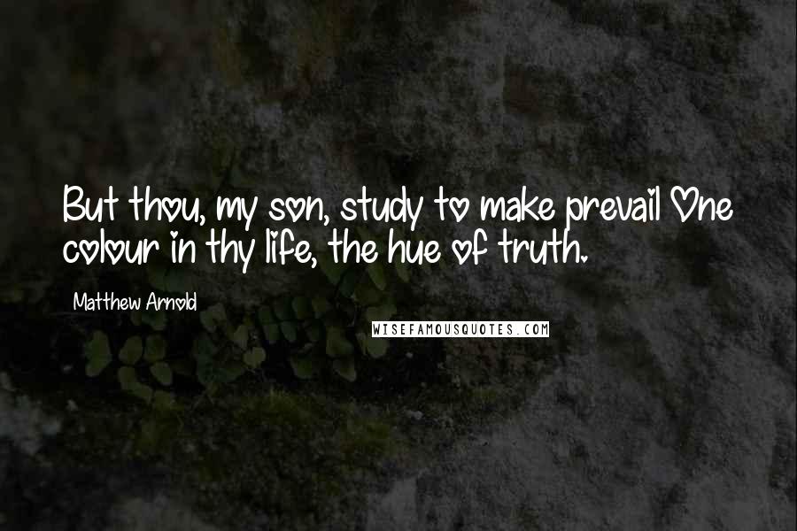 Matthew Arnold Quotes: But thou, my son, study to make prevail One colour in thy life, the hue of truth.