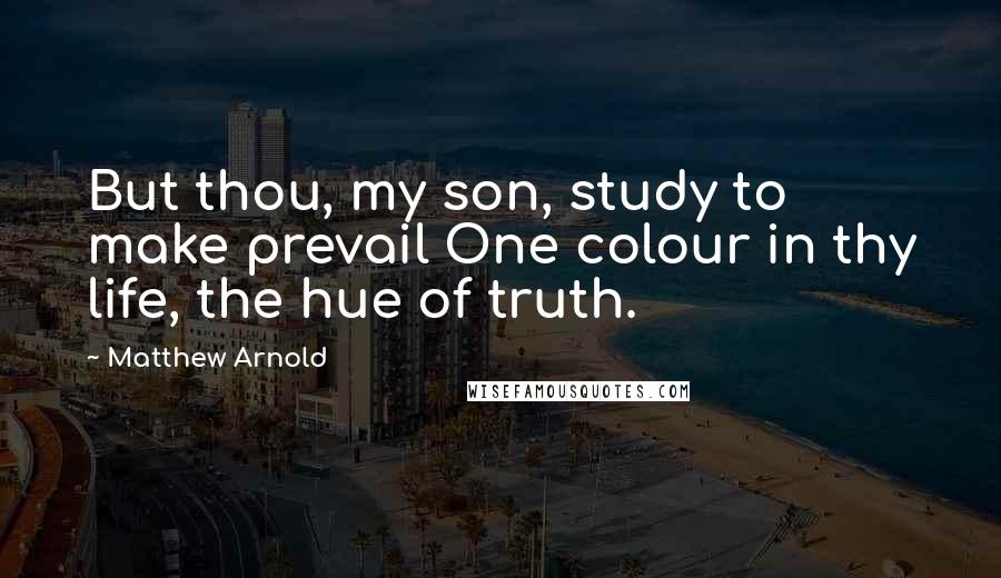 Matthew Arnold Quotes: But thou, my son, study to make prevail One colour in thy life, the hue of truth.