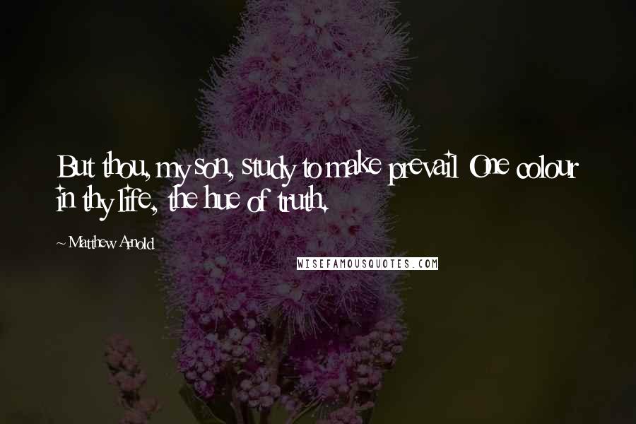 Matthew Arnold Quotes: But thou, my son, study to make prevail One colour in thy life, the hue of truth.