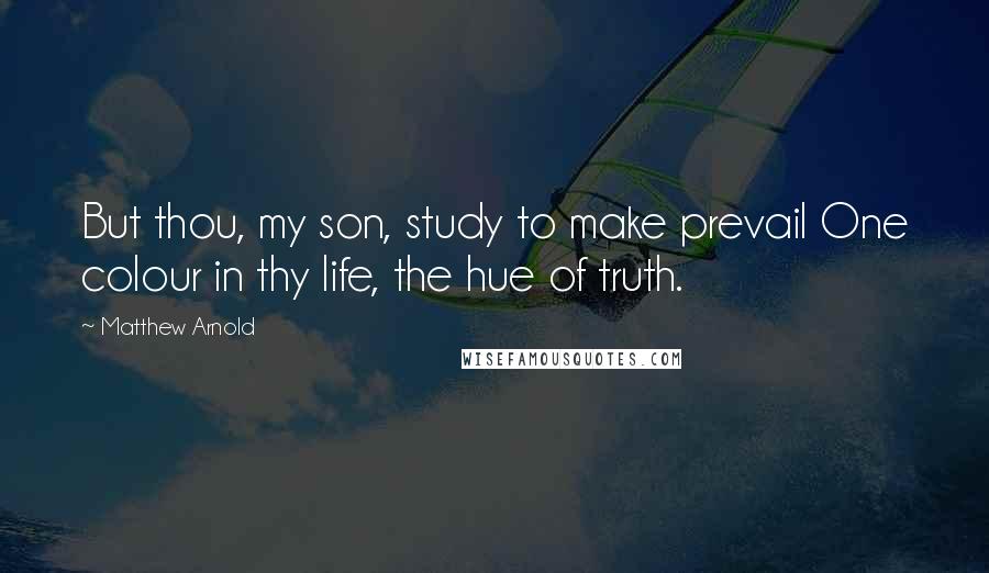 Matthew Arnold Quotes: But thou, my son, study to make prevail One colour in thy life, the hue of truth.