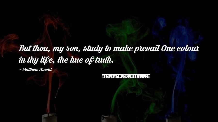 Matthew Arnold Quotes: But thou, my son, study to make prevail One colour in thy life, the hue of truth.