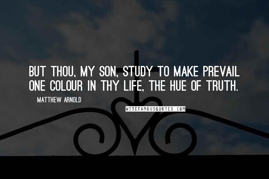 Matthew Arnold Quotes: But thou, my son, study to make prevail One colour in thy life, the hue of truth.