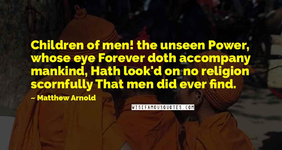 Matthew Arnold Quotes: Children of men! the unseen Power, whose eye Forever doth accompany mankind, Hath look'd on no religion scornfully That men did ever find.