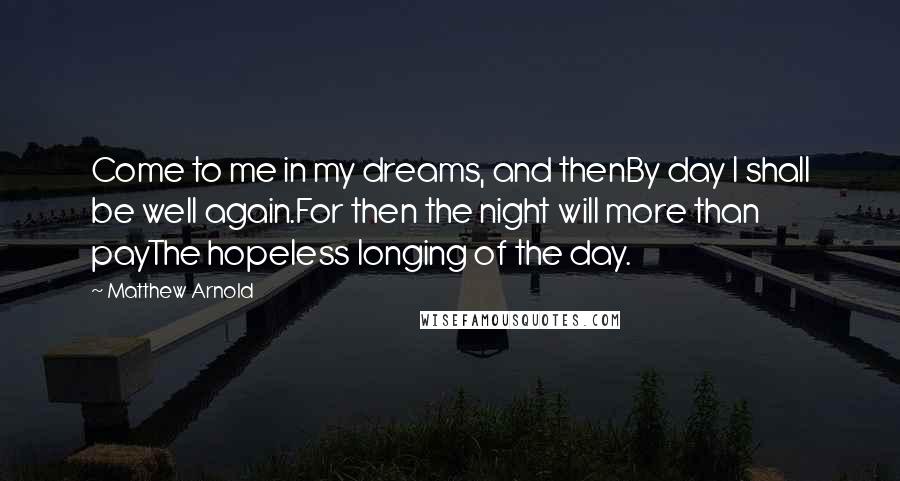 Matthew Arnold Quotes: Come to me in my dreams, and thenBy day I shall be well again.For then the night will more than payThe hopeless longing of the day.