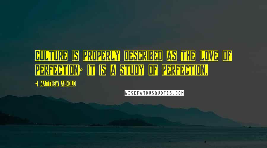 Matthew Arnold Quotes: Culture is properly described as the love of perfection; it is a study of perfection.