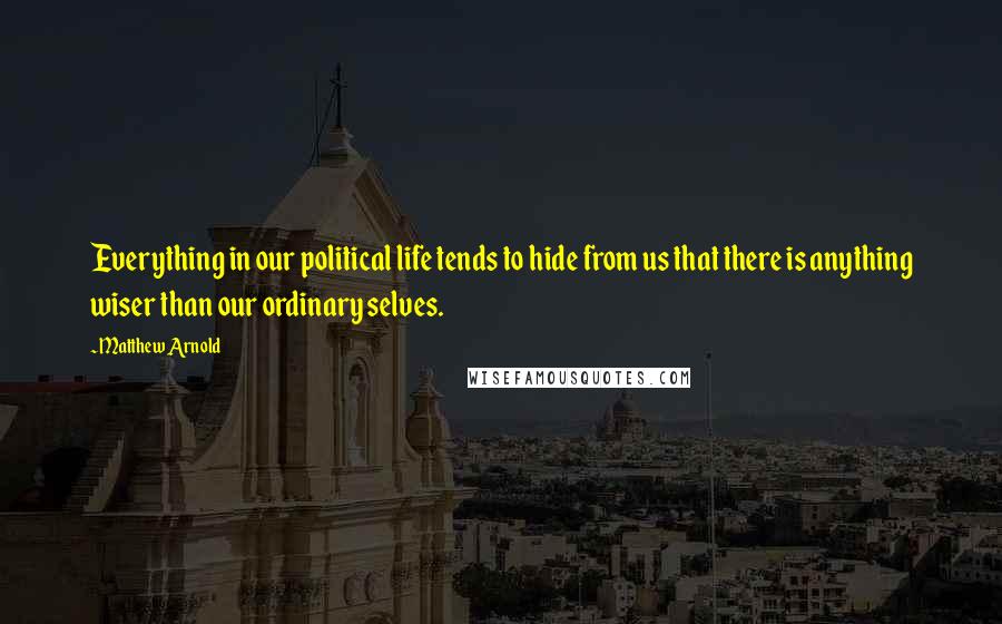 Matthew Arnold Quotes: Everything in our political life tends to hide from us that there is anything wiser than our ordinary selves.