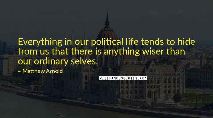 Matthew Arnold Quotes: Everything in our political life tends to hide from us that there is anything wiser than our ordinary selves.