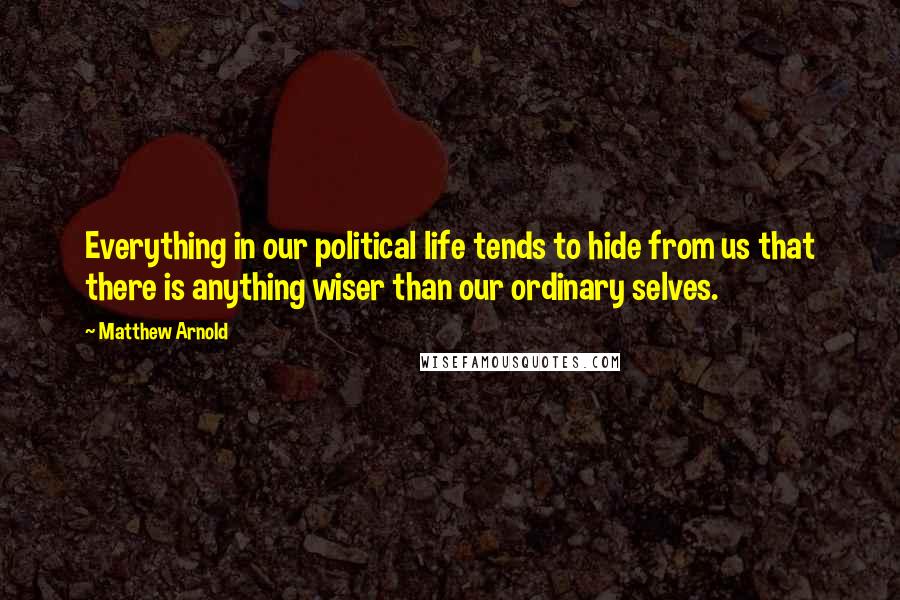 Matthew Arnold Quotes: Everything in our political life tends to hide from us that there is anything wiser than our ordinary selves.