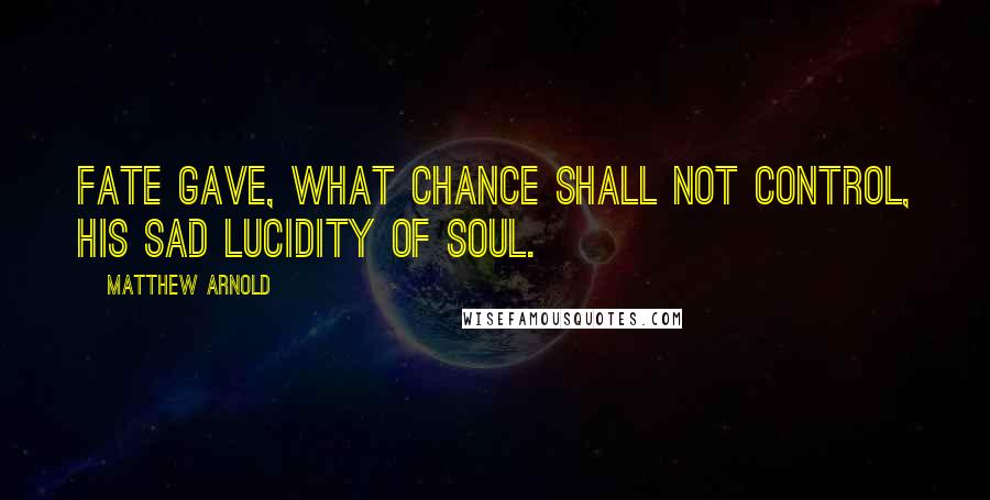 Matthew Arnold Quotes: Fate gave, what Chance shall not control, His sad lucidity of soul.