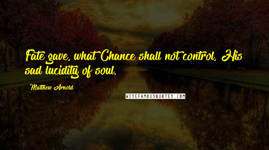 Matthew Arnold Quotes: Fate gave, what Chance shall not control, His sad lucidity of soul.