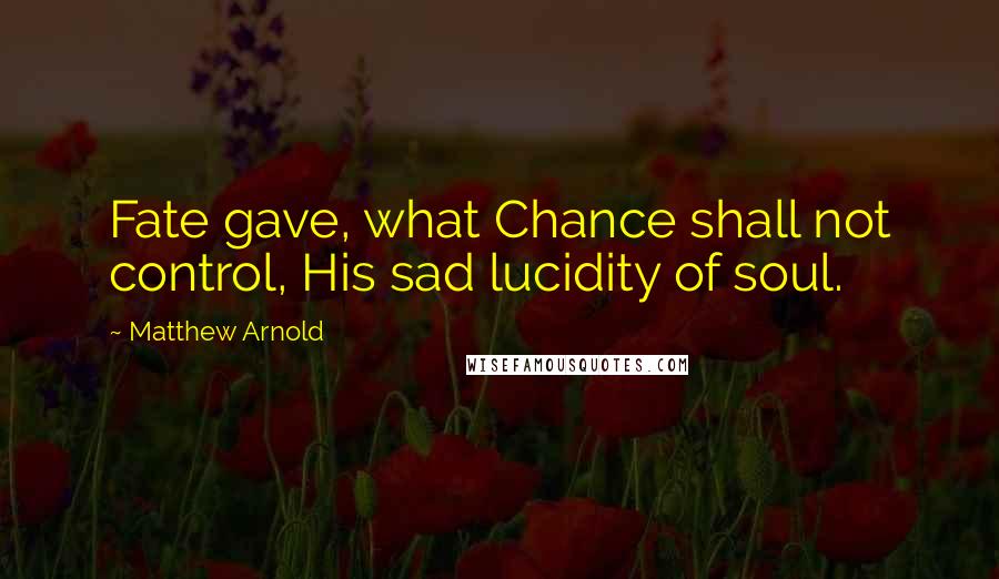 Matthew Arnold Quotes: Fate gave, what Chance shall not control, His sad lucidity of soul.