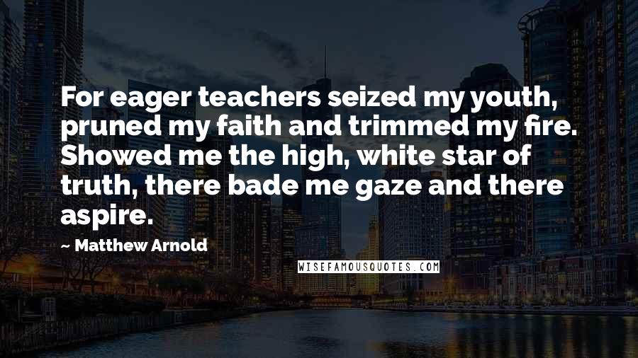 Matthew Arnold Quotes: For eager teachers seized my youth, pruned my faith and trimmed my fire. Showed me the high, white star of truth, there bade me gaze and there aspire.