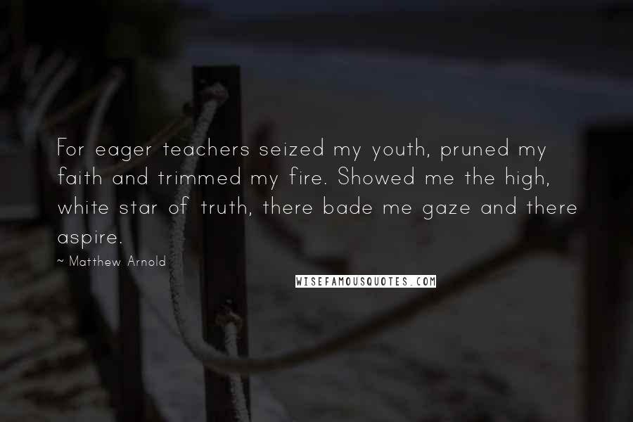 Matthew Arnold Quotes: For eager teachers seized my youth, pruned my faith and trimmed my fire. Showed me the high, white star of truth, there bade me gaze and there aspire.