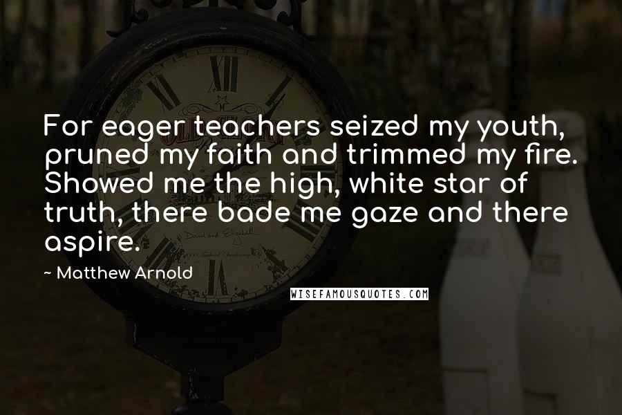 Matthew Arnold Quotes: For eager teachers seized my youth, pruned my faith and trimmed my fire. Showed me the high, white star of truth, there bade me gaze and there aspire.