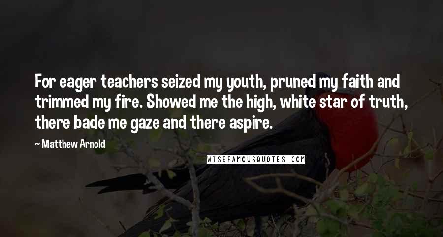 Matthew Arnold Quotes: For eager teachers seized my youth, pruned my faith and trimmed my fire. Showed me the high, white star of truth, there bade me gaze and there aspire.