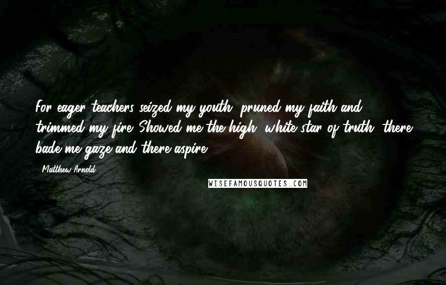 Matthew Arnold Quotes: For eager teachers seized my youth, pruned my faith and trimmed my fire. Showed me the high, white star of truth, there bade me gaze and there aspire.