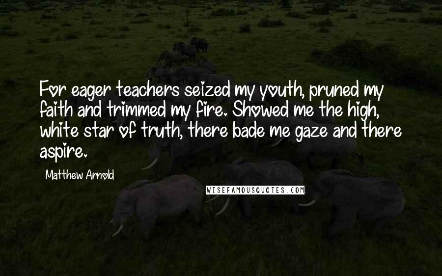 Matthew Arnold Quotes: For eager teachers seized my youth, pruned my faith and trimmed my fire. Showed me the high, white star of truth, there bade me gaze and there aspire.