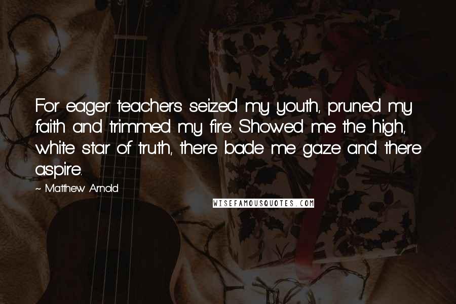 Matthew Arnold Quotes: For eager teachers seized my youth, pruned my faith and trimmed my fire. Showed me the high, white star of truth, there bade me gaze and there aspire.