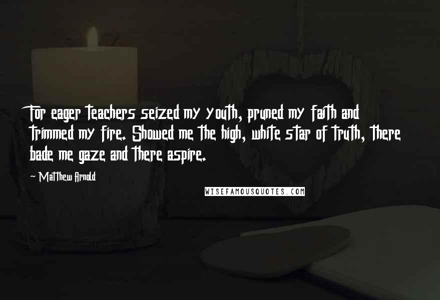Matthew Arnold Quotes: For eager teachers seized my youth, pruned my faith and trimmed my fire. Showed me the high, white star of truth, there bade me gaze and there aspire.