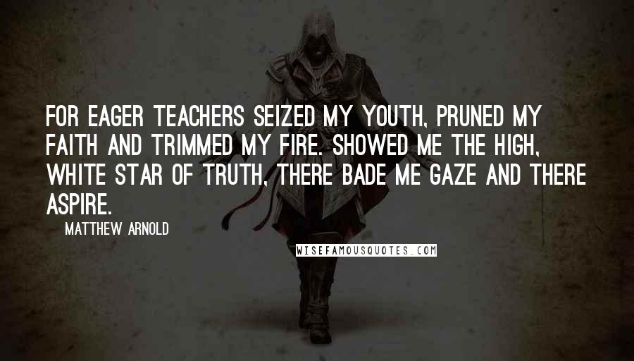 Matthew Arnold Quotes: For eager teachers seized my youth, pruned my faith and trimmed my fire. Showed me the high, white star of truth, there bade me gaze and there aspire.