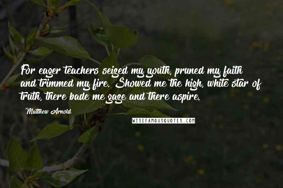 Matthew Arnold Quotes: For eager teachers seized my youth, pruned my faith and trimmed my fire. Showed me the high, white star of truth, there bade me gaze and there aspire.