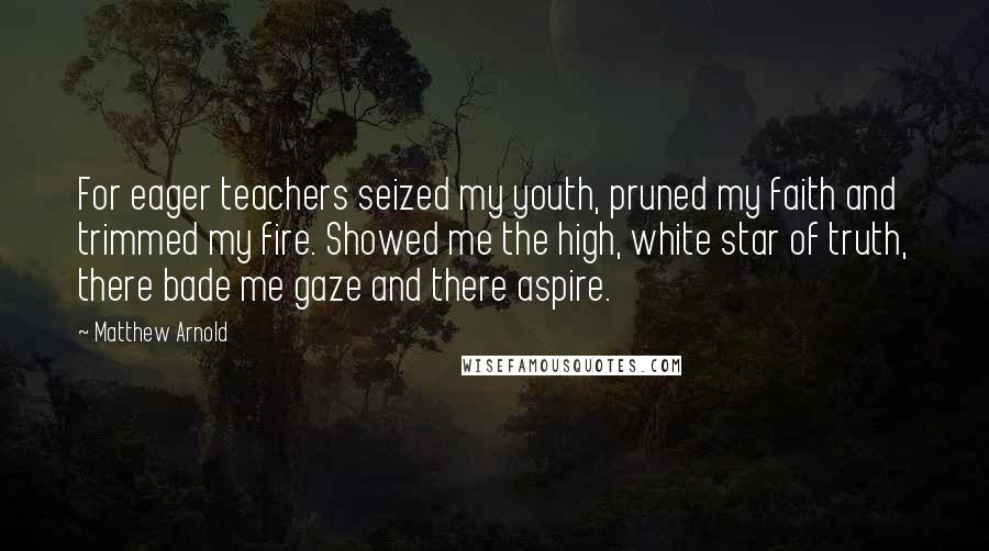 Matthew Arnold Quotes: For eager teachers seized my youth, pruned my faith and trimmed my fire. Showed me the high, white star of truth, there bade me gaze and there aspire.
