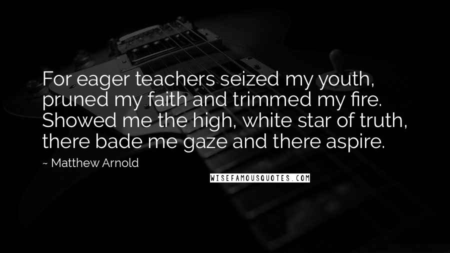 Matthew Arnold Quotes: For eager teachers seized my youth, pruned my faith and trimmed my fire. Showed me the high, white star of truth, there bade me gaze and there aspire.